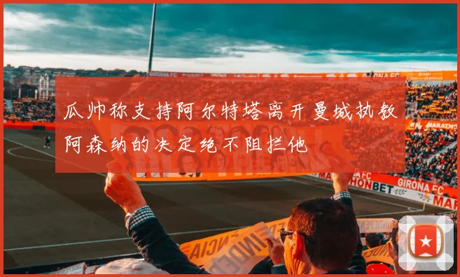 瓜帅称支持阿尔特塔离开曼城执教阿森纳的决定绝不阻拦他