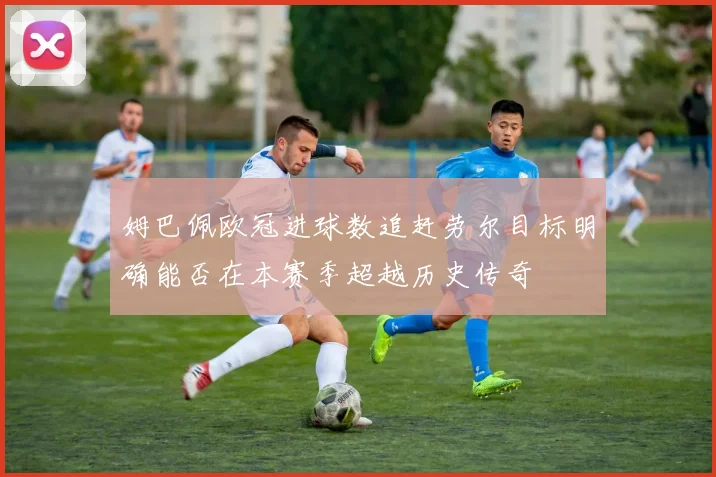 姆巴佩欧冠进球数追赶劳尔目标明确能否在本赛季超越历史传奇
