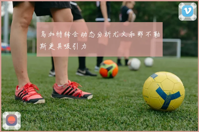 乌加特转会动态分析尤文和那不勒斯更具吸引力