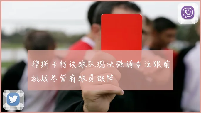 穆斯卡特谈球队现状强调专注眼前挑战尽管有球员缺阵