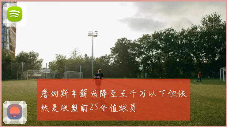 詹姆斯年薪或降至五千万以下但依然是联盟前25价值球员