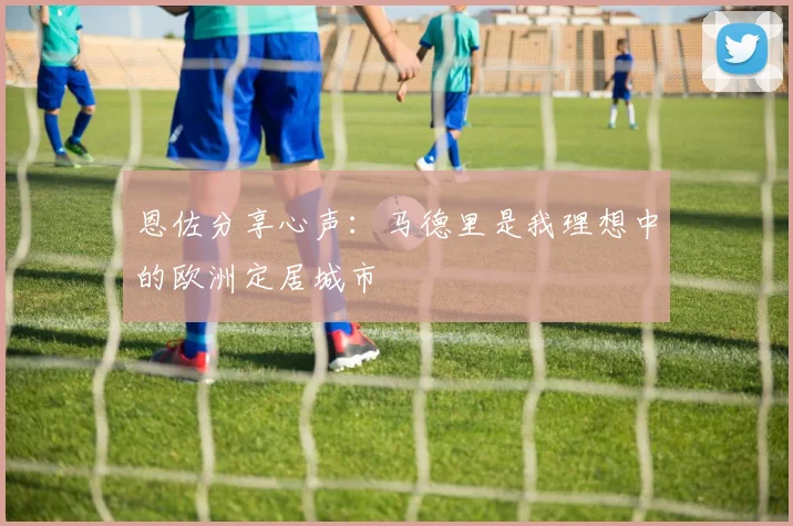 恩佐分享心声：马德里是我理想中的欧洲定居城市