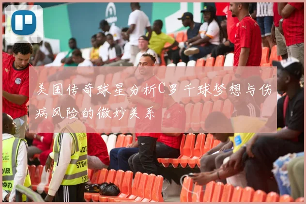 美国传奇球星分析C罗千球梦想与伤病风险的微妙关系