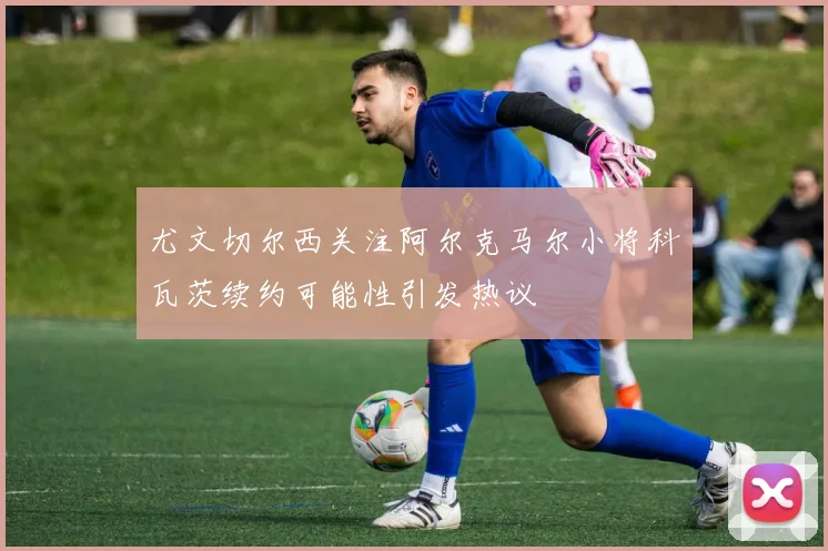尤文切尔西关注阿尔克马尔小将科瓦茨续约可能性引发热议