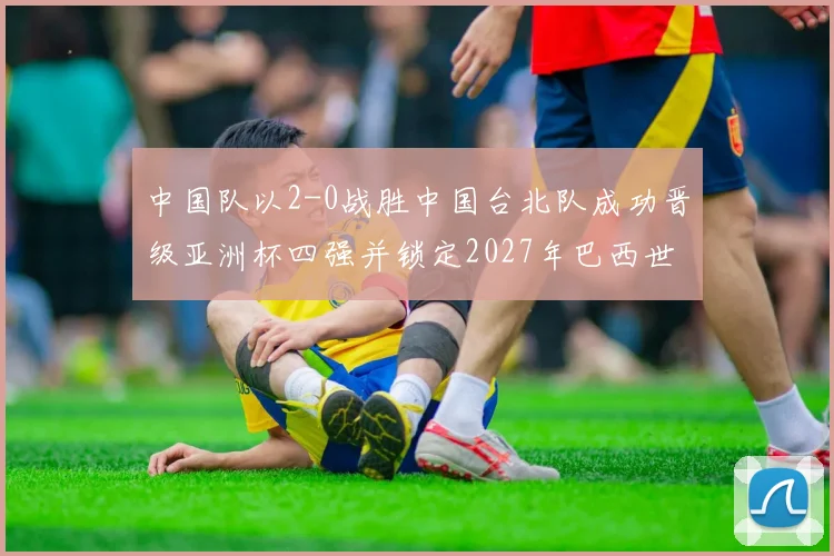 中国队以2-0战胜中国台北队成功晋级亚洲杯四强并锁定2027年巴西世界杯资格