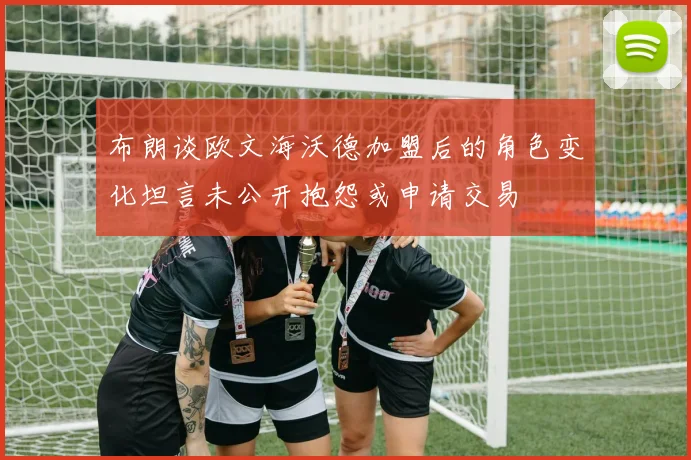 布朗谈欧文海沃德加盟后的角色变化坦言未公开抱怨或申请交易