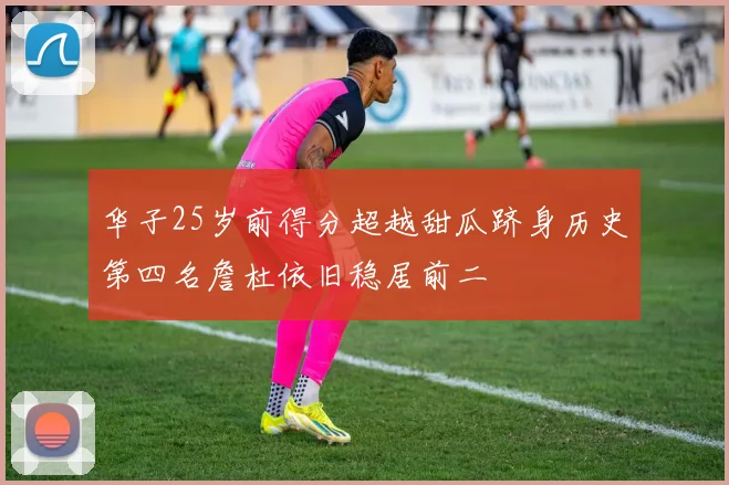 华子25岁前得分超越甜瓜跻身历史第四名詹杜依旧稳居前二