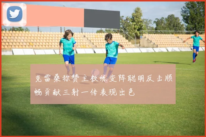 克雷桑称赞主教练变阵聪明反击顺畅贡献三射一传表现出色