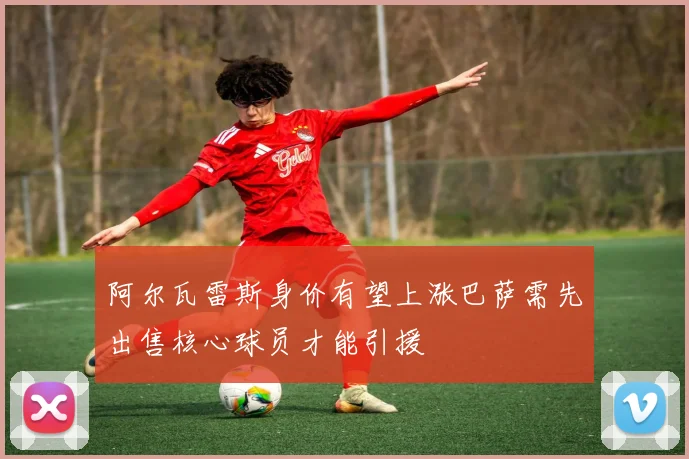 阿尔瓦雷斯身价有望上涨巴萨需先出售核心球员才能引援
