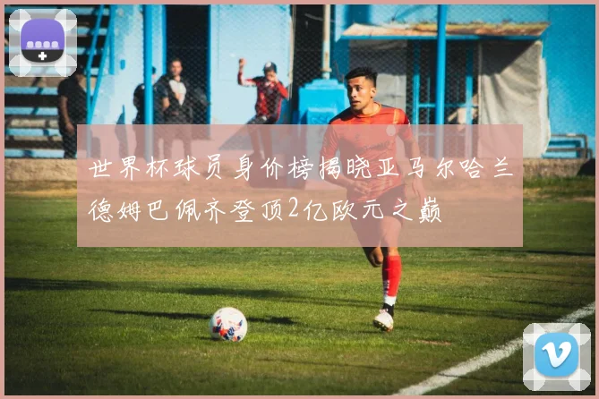 世界杯球员身价榜揭晓亚马尔哈兰德姆巴佩齐登顶2亿欧元之巅