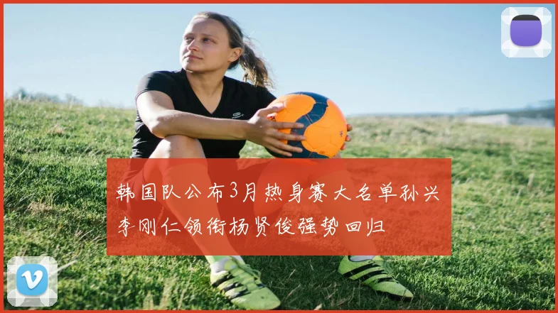 韩国队公布3月热身赛大名单孙兴慜李刚仁领衔杨贤俊强势回归