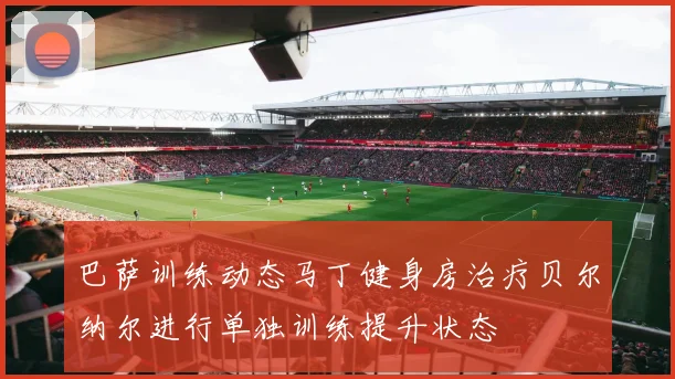 巴萨训练动态马丁健身房治疗贝尔纳尔进行单独训练提升状态
