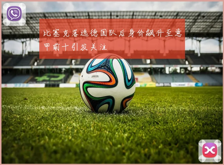 比塞克落选德国队后身价飙升至意甲前十引发关注