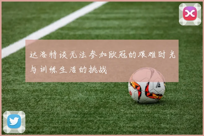 达洛特谈无法参加欧冠的艰难时光与训练生活的挑战