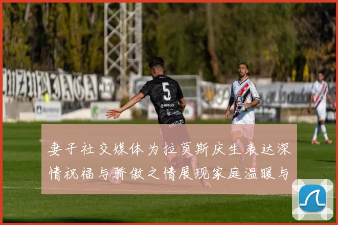 妻子社交媒体为拉莫斯庆生表达深情祝福与骄傲之情展现家庭温暖与支持