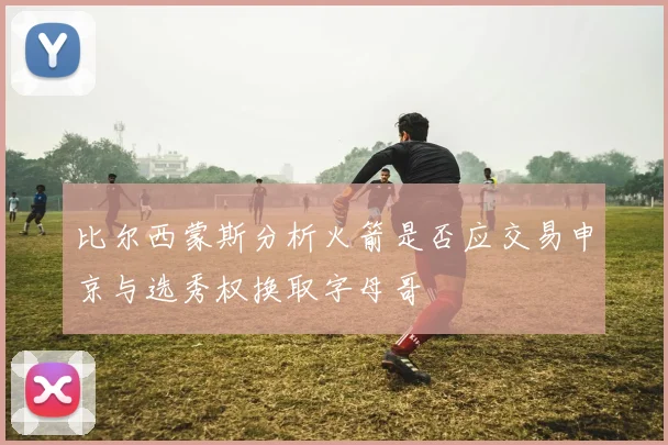 比尔西蒙斯分析火箭是否应交易申京与选秀权换取字母哥