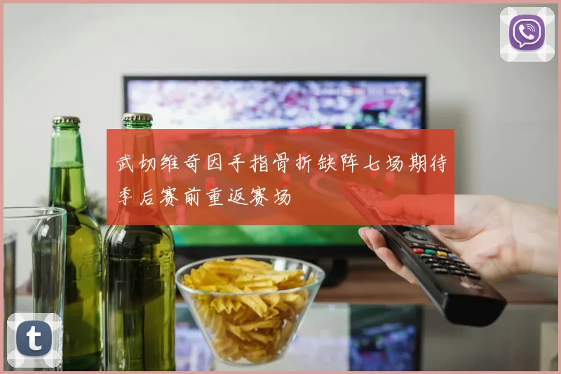 武切维奇因手指骨折缺阵七场期待季后赛前重返赛场