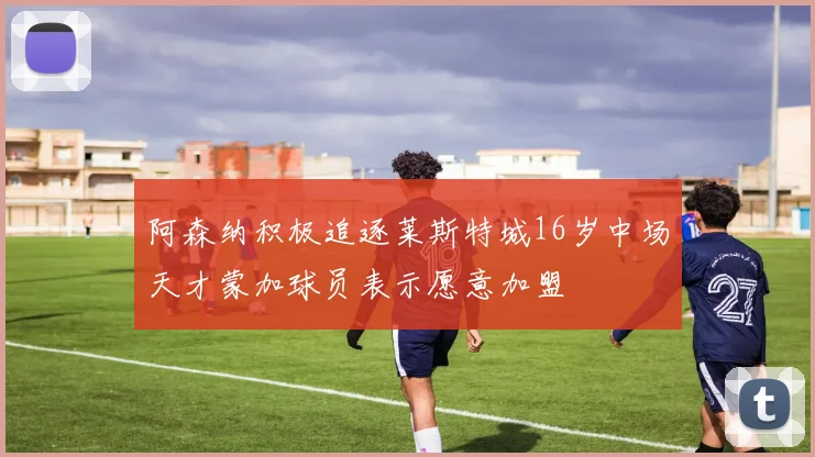 阿森纳积极追逐莱斯特城16岁中场天才蒙加球员表示愿意加盟