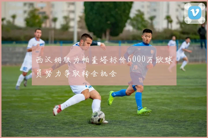 西汉姆联为帕奎塔标价6000万欧球员努力争取转会机会
