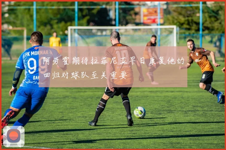 阿劳霍期待拉菲尼亚早日康复他的回归对球队至关重要