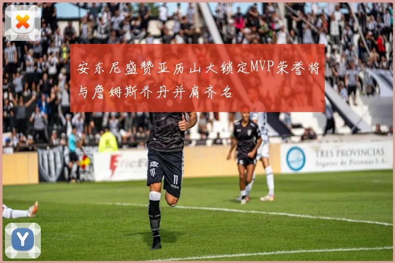安东尼盛赞亚历山大锁定MVP荣誉将与詹姆斯乔丹并肩齐名
