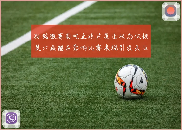 孙铭徽赛前吃止疼片复出状态仅恢复六成能否影响比赛表现引发关注