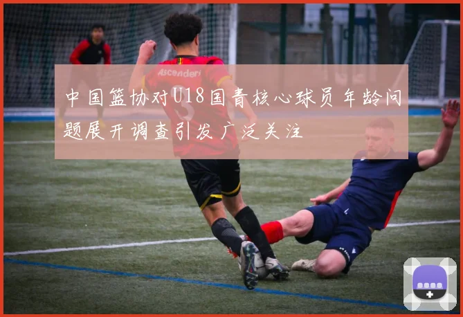中国篮协对U18国青核心球员年龄问题展开调查引发广泛关注