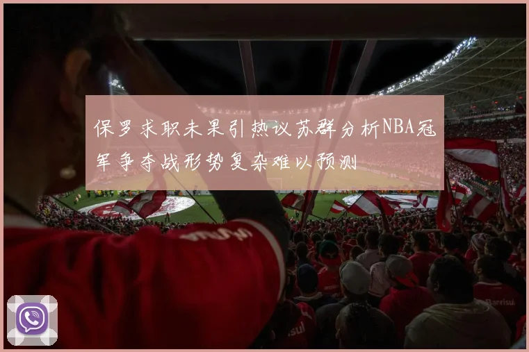 保罗求职未果引热议苏群分析NBA冠军争夺战形势复杂难以预测