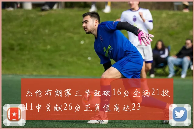 杰伦布朗第三节狂砍16分全场21投11中贡献26分正负值高达23