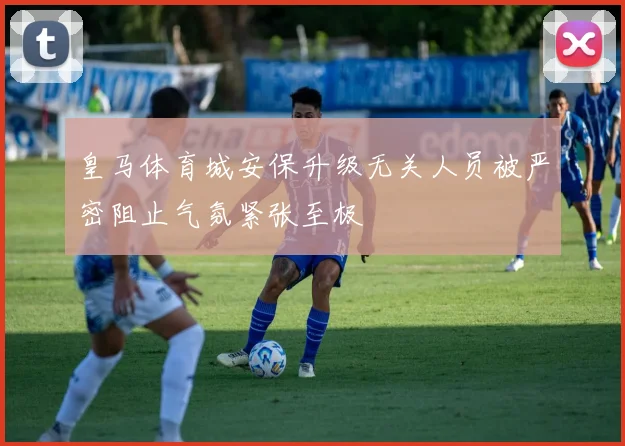 皇马体育城安保升级无关人员被严密阻止气氛紧张至极