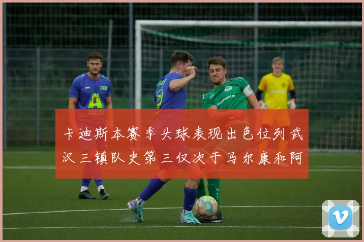 卡迪斯本赛季头球表现出色位列武汉三镇队史第三仅次于马尔康和阿齐兹
