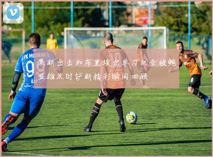 果断出击加布里埃尔单刀机会被鲍亚雄及时铲断精彩瞬间回顾